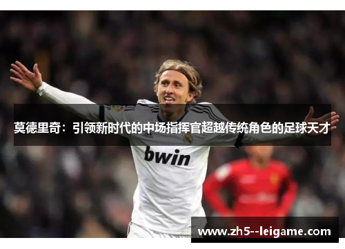 莫德里奇:引领新时代的中场指挥官超越传统角色的足球天才 莫德里奇:引领新时代的中场指挥官超越传统角色的足球天才