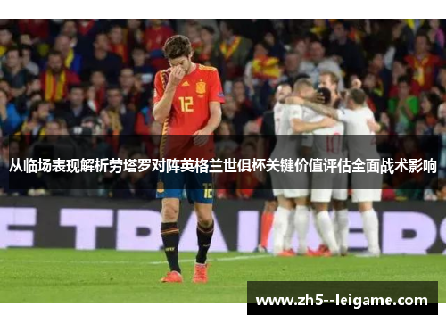 从临场表现解析劳塔罗对阵英格兰世俱杯关键价值评估全面战术影响