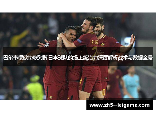 巴尔韦德欧协联对阵日本球队的场上统治力深度解析战术与数据全景