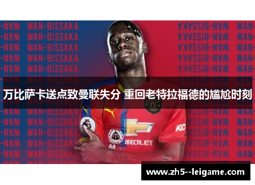 万比萨卡送点致曼联失分 重回老特拉福德的尴尬时刻