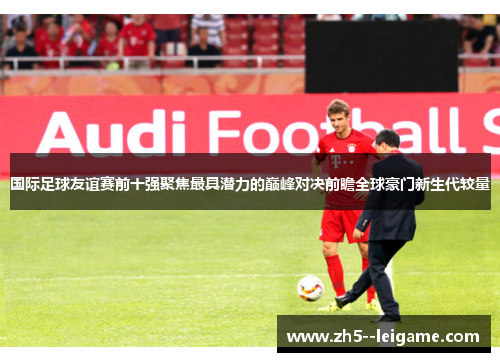 国际足球友谊赛前十强聚焦最具潜力的巅峰对决前瞻全球豪门新生代较量 国际足球友谊赛前十强聚焦最具潜力的巅峰对决前瞻全球豪门新生代较量