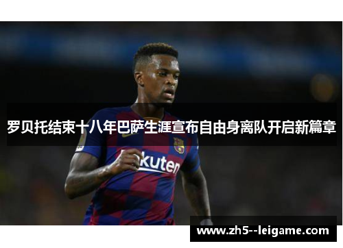 罗贝托结束十八年巴萨生涯宣布自由身离队开启新篇章